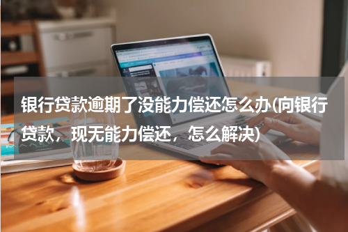 银行贷款逾期了没能力偿还怎么办(向银行贷款，现无能力偿还，怎么解决)