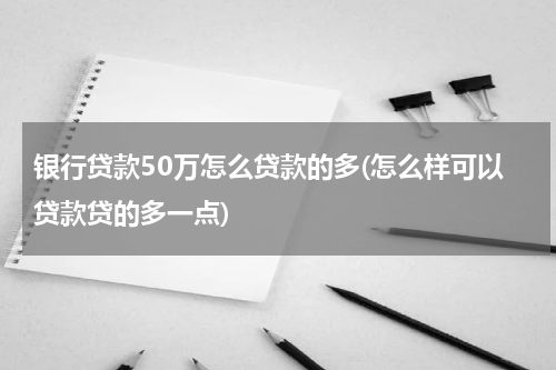 银行贷款50万怎么贷款的多(怎么样可以贷款贷的多一点)