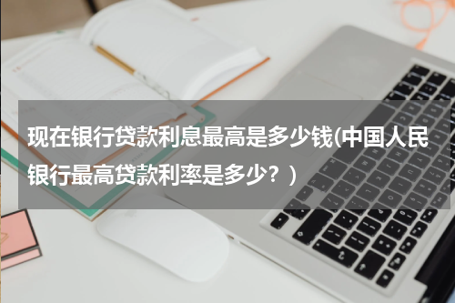 现在银行贷款利息最高是多少钱(中国人民银行最高贷款利率是多少？)