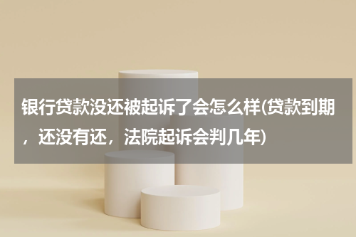银行贷款没还被起诉了会怎么样(贷款到期，还没有还，法院起诉会判几年)