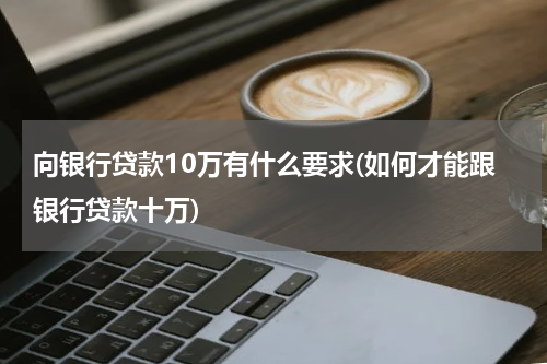 向银行贷款10万有什么要求(如何才能跟银行贷款十万)