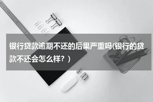 银行贷款逾期不还的后果严重吗(银行的贷款不还会怎么样？)
