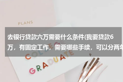 去银行贷款六万需要什么条件(我要贷款6万，有固定工作，需要哪些手续，可以分两年还吗利息是多少)