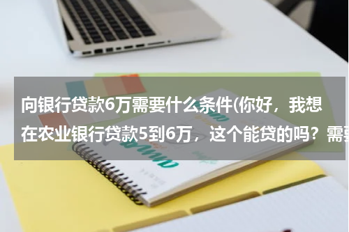 向银行贷款6万需要什么条件(你好，我想在农业银行贷款5到6万，这个能贷的吗？需要什么证件吗？)