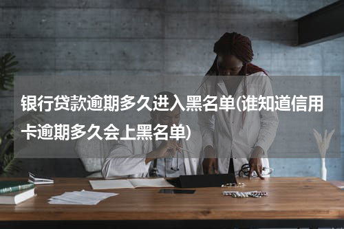 银行贷款逾期多久进入黑名单(谁知道信用卡逾期多久会上黑名单)