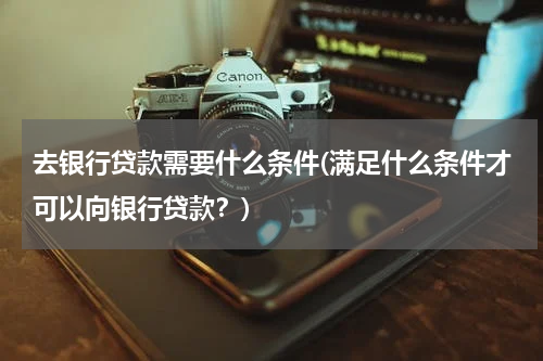 去银行贷款需要什么条件(满足什么条件才可以向银行贷款？)
