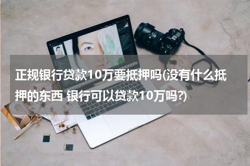 正规银行贷款10万要抵押吗(没有什么抵押的东西 银行可以贷款10万吗?)