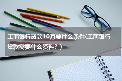工商银行贷款10万要什么条件(工商银行贷款需要什么资料？)