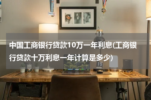 中国工商银行贷款10万一年利息(工商银行贷款十万利息一年计算是多少)