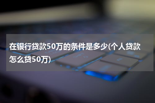 在银行贷款50万的条件是多少(个人贷款怎么贷50万)