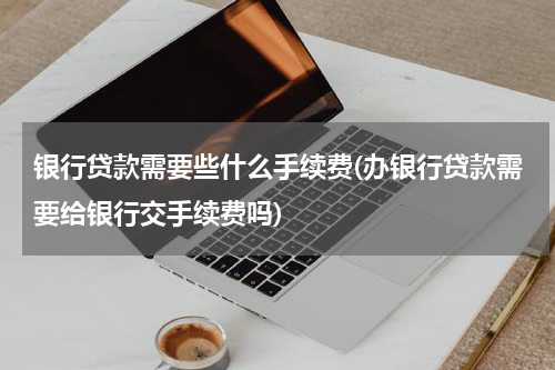 银行贷款需要些什么手续费(办银行贷款需要给银行交手续费吗)