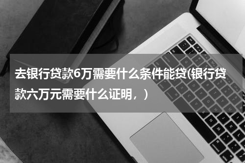 去银行贷款6万需要什么条件能贷(银行贷款六万元需要什么证明，)