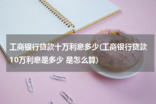 工商银行贷款十万利息多少(工商银行贷款10万利息是多少 是怎么算)