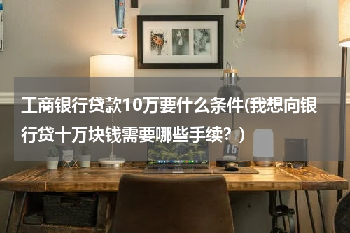 工商银行贷款10万要什么条件(我想向银行贷十万块钱需要哪些手续？)