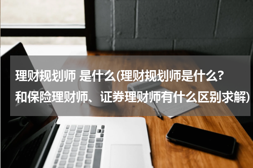 理财规划师 是什么(理财规划师是什么?和保险理财师、证券理财师有什么区别求解)