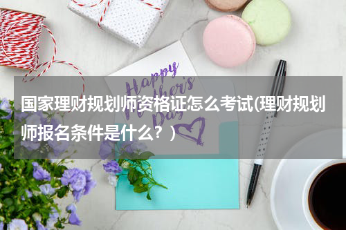 国家理财规划师资格证怎么考试(理财规划师报名条件是什么？)