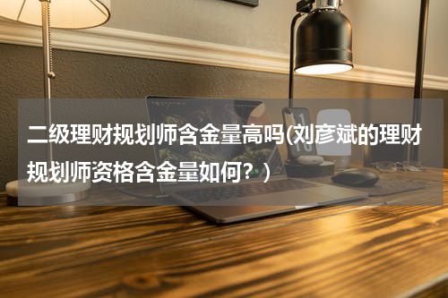 二级理财规划师含金量高吗(刘彦斌的理财规划师资格含金量如何？)