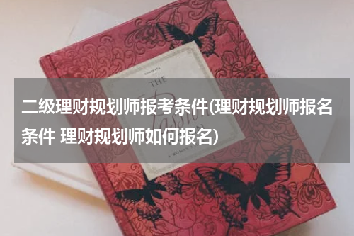 二级理财规划师报考条件(理财规划师报名条件 理财规划师如何报名)