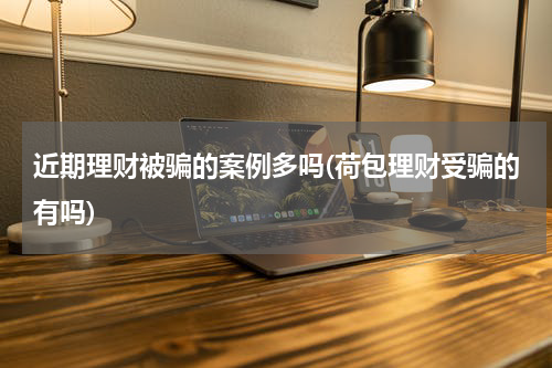 近期理财被骗的案例多吗(荷包理财受骗的有吗)