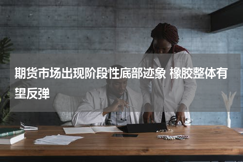 期货市场出现阶段性底部迹象 橡胶整体有望反弹