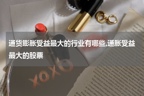 通货膨胀受益最大的行业有哪些,通胀受益最大的股票