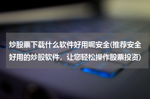 炒股票下载什么软件好用呢安全(推荐安全好用的炒股软件，让您轻松操作股票投资)