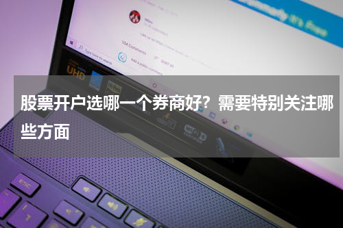 股票开户选哪一个券商好？需要特别关注哪些方面