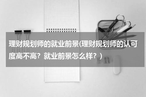 理财规划师的就业前景(理财规划师的认可度高不高？就业前景怎么样？)