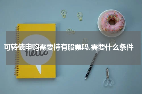 可转债申购需要持有股票吗,需要什么条件