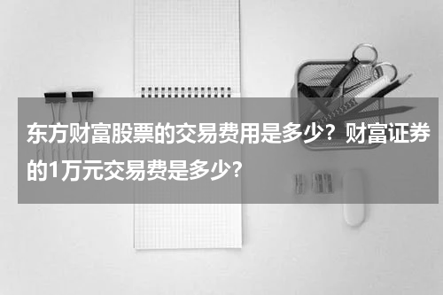 东方财富股票的交易费用是多少？财富证券的1万元交易费是多少？