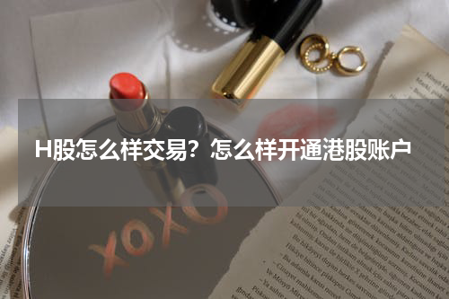H股怎么样交易？怎么样开通港股账户