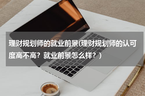 理财规划师的就业前景(理财规划师的认可度高不高？就业前景怎么样？)