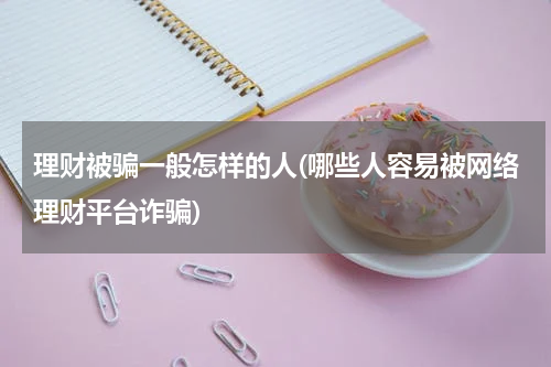 理财被骗一般怎样的人(哪些人容易被网络理财平台诈骗)