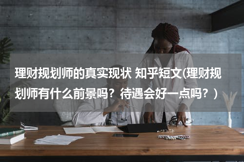 理财规划师的真实现状 知乎短文(理财规划师有什么前景吗？待遇会好一点吗？)