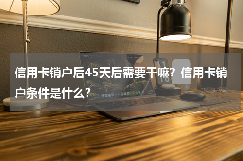 信用卡销户后45天后需要干嘛？信用卡销户条件是什么？