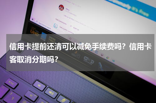 信用卡提前还清可以减免手续费吗？信用卡客取消分期吗？