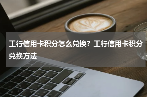 工行信用卡积分怎么兑换？工行信用卡积分兑换方法