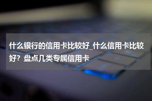 什么银行的信用卡比较好_什么信用卡比较好？盘点几类专属信用卡