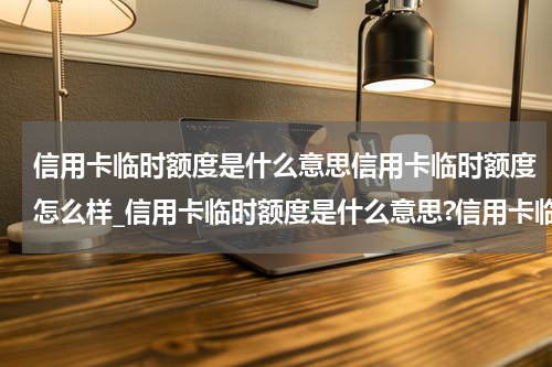 信用卡临时额度是什么意思信用卡临时额度怎么样_信用卡临时额度是什么意思?信用卡临时额度怎么还款?