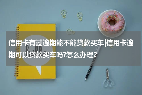 信用卡有过逾期能不能贷款买车|信用卡逾期可以贷款买车吗?怎么办理?