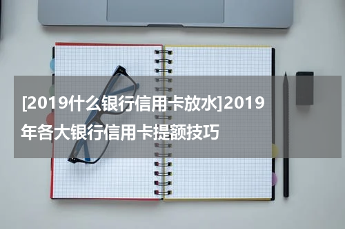 [2019什么银行信用卡放水]2019年各大银行信用卡提额技巧