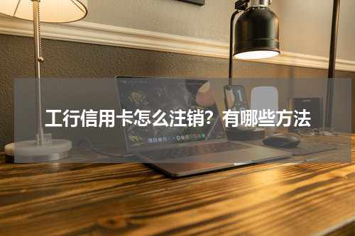 工行信用卡怎么注销？有哪些方法
