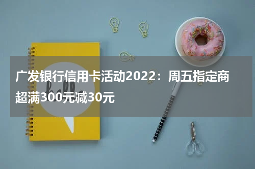 广发银行信用卡活动2022：周五指定商超满300元减30元