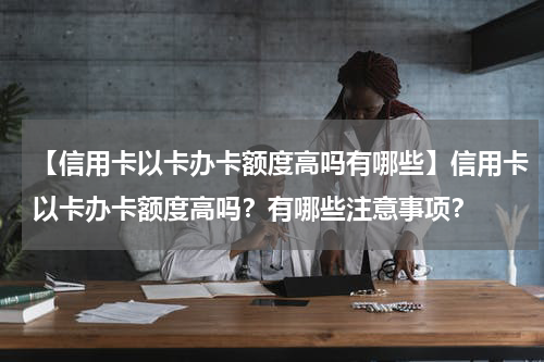 【信用卡以卡办卡额度高吗有哪些】信用卡以卡办卡额度高吗？有哪些注意事项？
