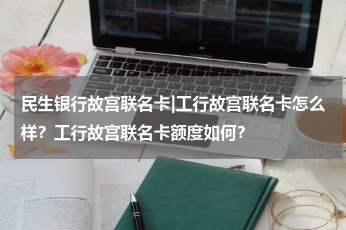 民生银行故宫联名卡|工行故宫联名卡怎么样？工行故宫联名卡额度如何？