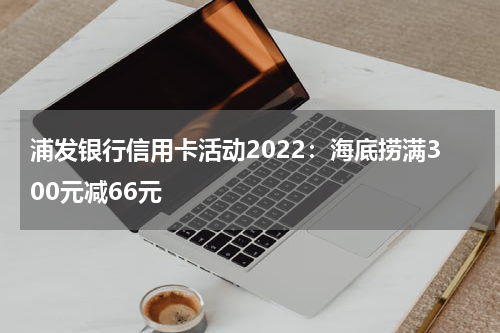 浦发银行信用卡活动2022：海底捞满300元减66元
