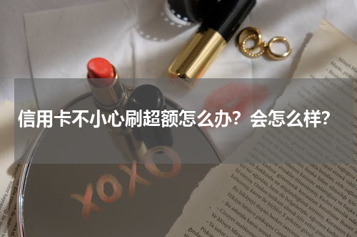 信用卡不小心刷超额怎么办？会怎么样？