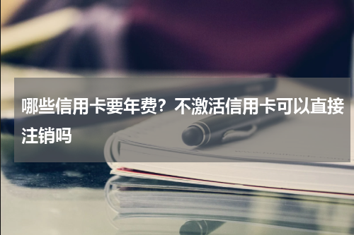 哪些信用卡要年费？不激活信用卡可以直接注销吗