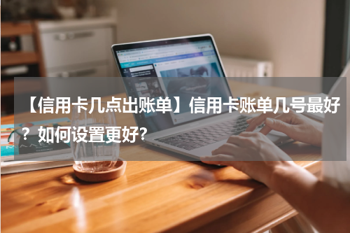 【信用卡几点出账单】信用卡账单几号最好？如何设置更好？