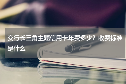 交行长三角主题信用卡年费多少？收费标准是什么